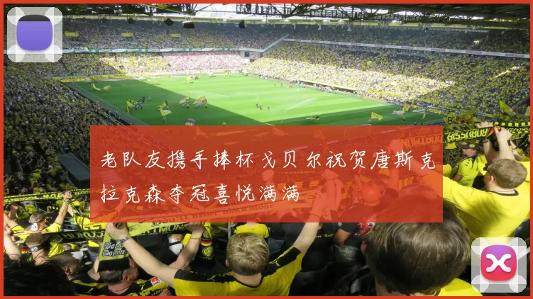 老队友携手捧杯戈贝尔祝贺唐斯克拉克森夺冠喜悦满满