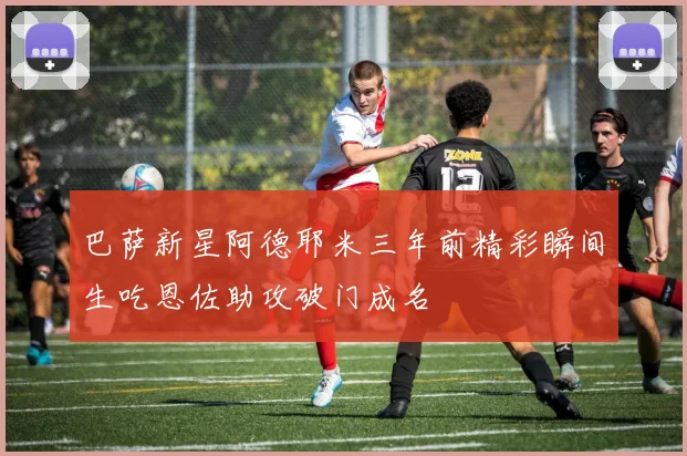 巴萨新星阿德耶米三年前精彩瞬间生吃恩佐助攻破门成名