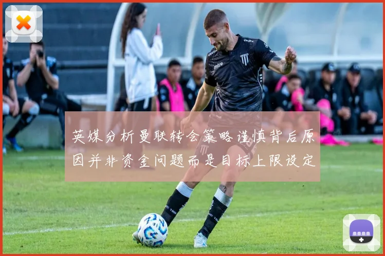 英媒分析曼联转会策略谨慎背后原因并非资金问题而是目标上限设定